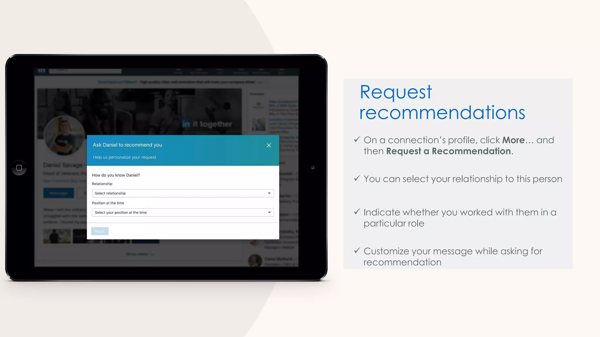 ✓ On a connection’s profile, click More… and
then Request a Recommendation.
✓ You can select your relationship to this person
✓ Indicate whether you worked with them in a
particular role
✓ Customize your message while asking for
recommendation
Request
recommendations
 