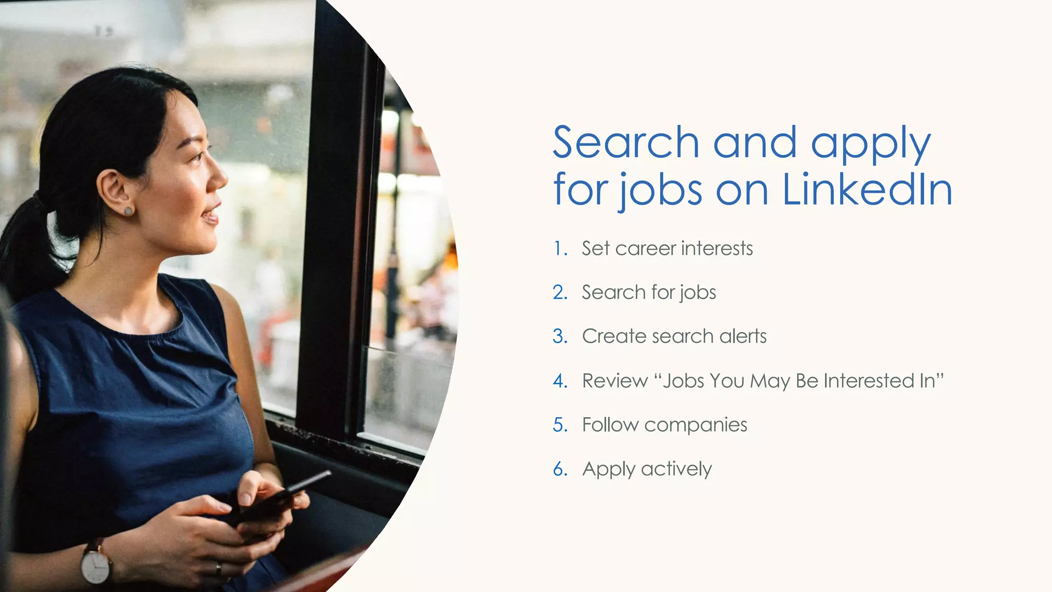 Search and apply
for jobs on LinkedIn
1. Set career interests
2. Search for jobs
3. Create search alerts
4. Review “Jobs You May Be Interested In”
5. Follow companies
6. Apply actively
 
