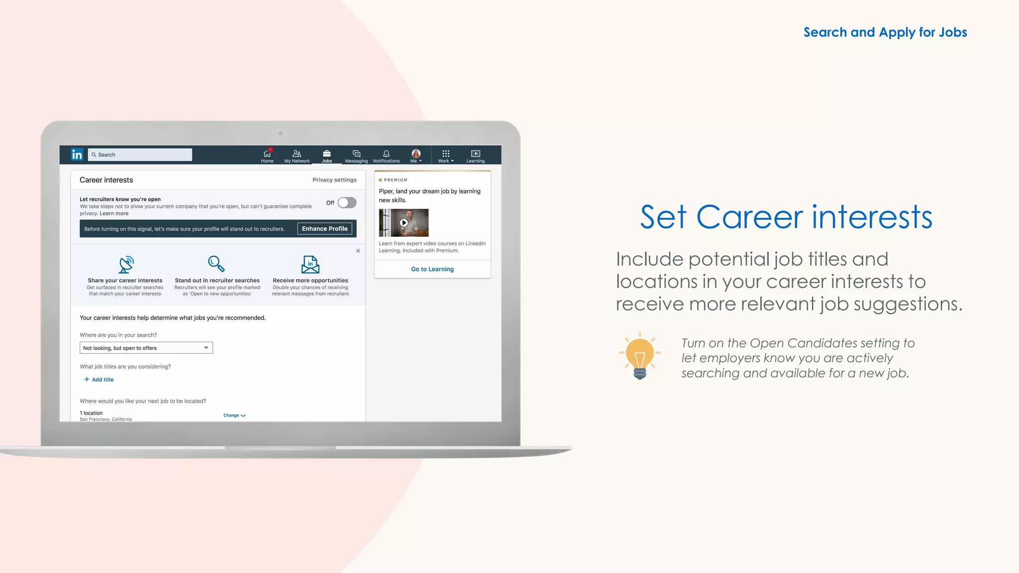 Set Career interests
Include potential job titles and
locations in your career interests to
receive more relevant job suggestions.
Turn on the Open Candidates setting to
let employers know you are actively
searching and available for a new job.
Search and Apply for Jobs
 