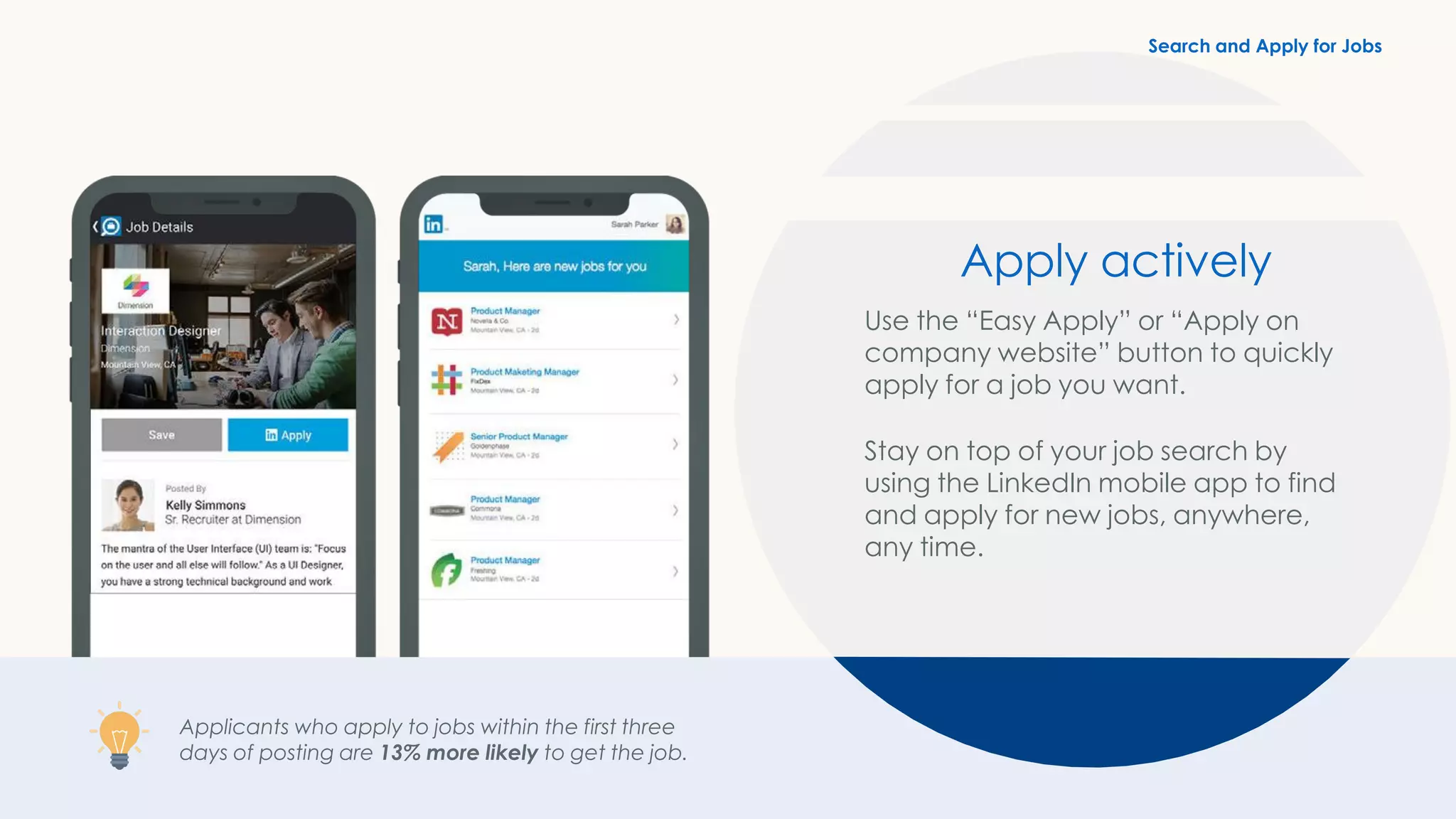 Applicants who apply to jobs within the first three
days of posting are 13% more likely to get the job.
Apply actively
Use the “Easy Apply” or “Apply on
company website” button to quickly
apply for a job you want.
Stay on top of your job search by
using the LinkedIn mobile app to find
and apply for new jobs, anywhere,
any time.
Search and Apply for Jobs
 
