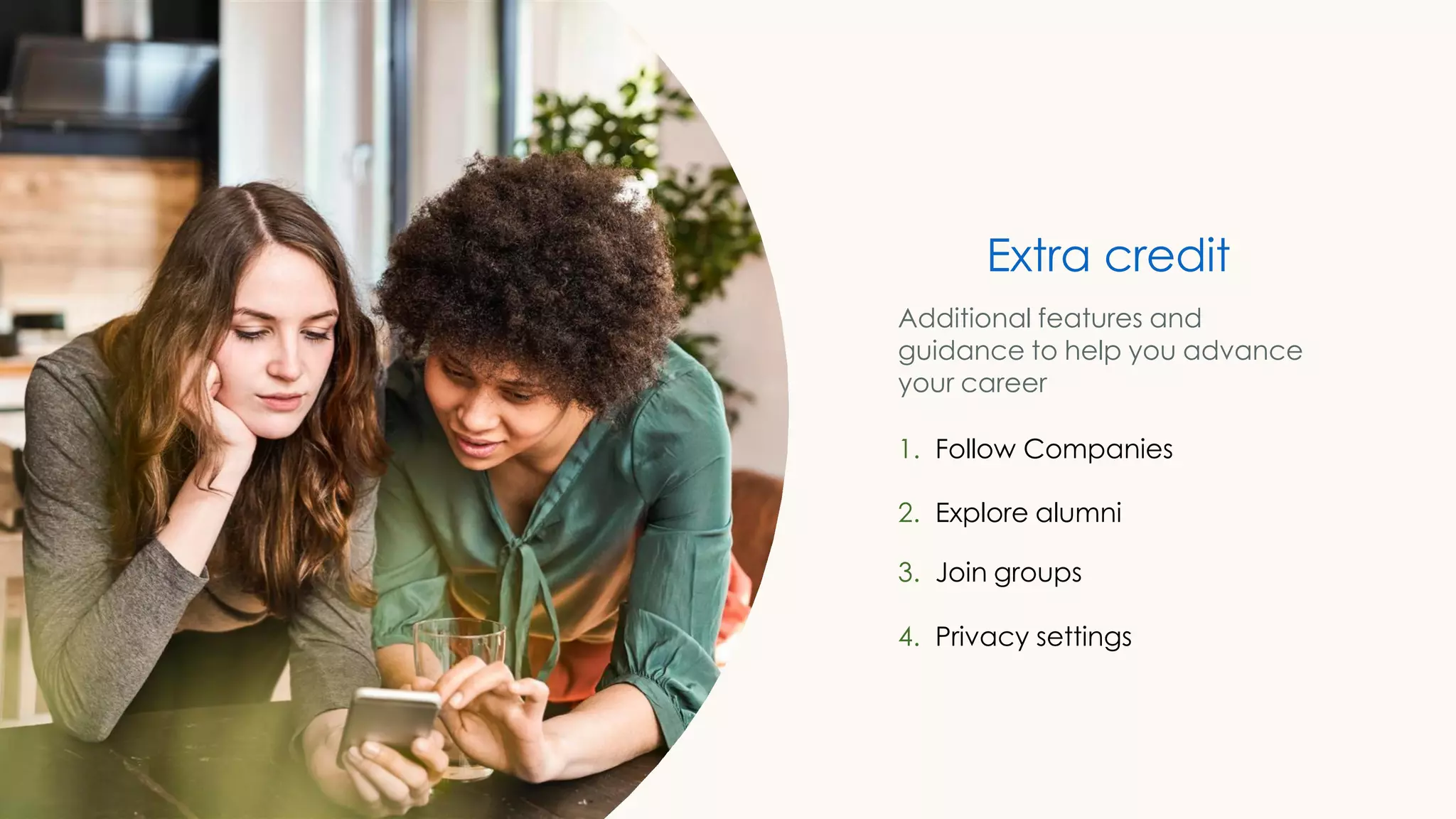 Extra credit
Additional features and
guidance to help you advance
your career
1. Follow Companies
2. Explore alumni
3. Join groups
4. Privacy settings
 