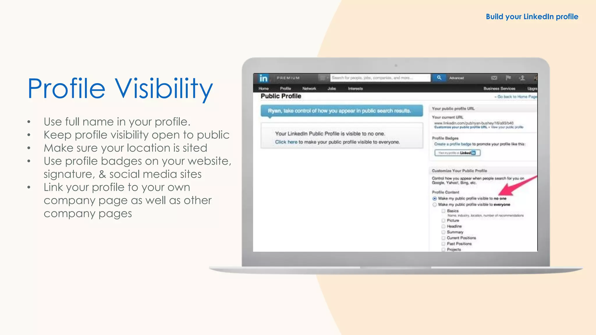 Profile Visibility
• Use full name in your profile.
• Keep profile visibility open to public
• Make sure your location is sited
• Use profile badges on your website,
signature, & social media sites
• Link your profile to your own
company page as well as other
company pages
Build your LinkedIn profile
 