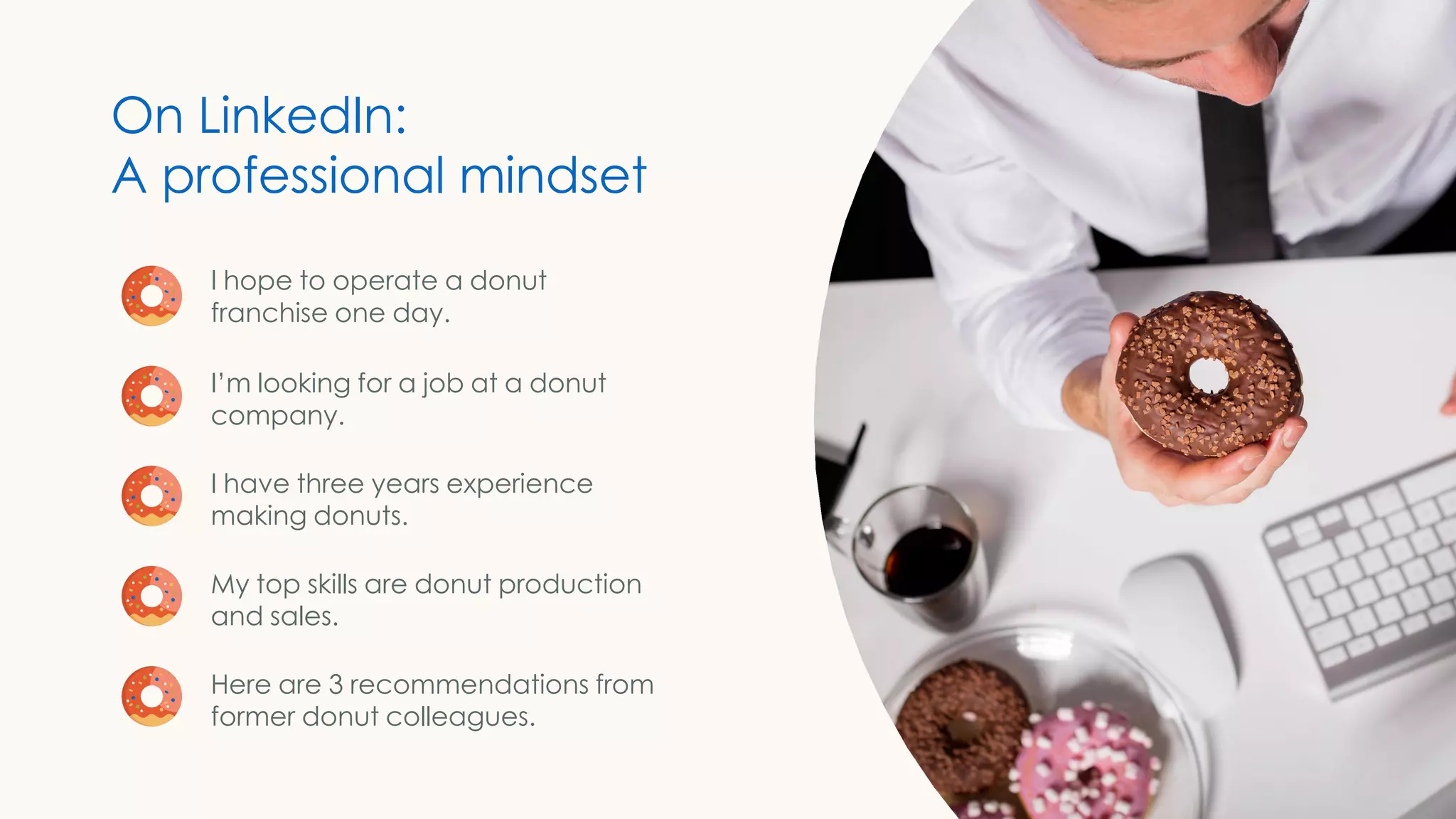 I hope to operate a donut
franchise one day.
I’m looking for a job at a donut
company.
I have three years experience
making donuts.
My top skills are donut production
and sales.
Here are 3 recommendations from
former donut colleagues.
On LinkedIn:
A professional mindset
 
