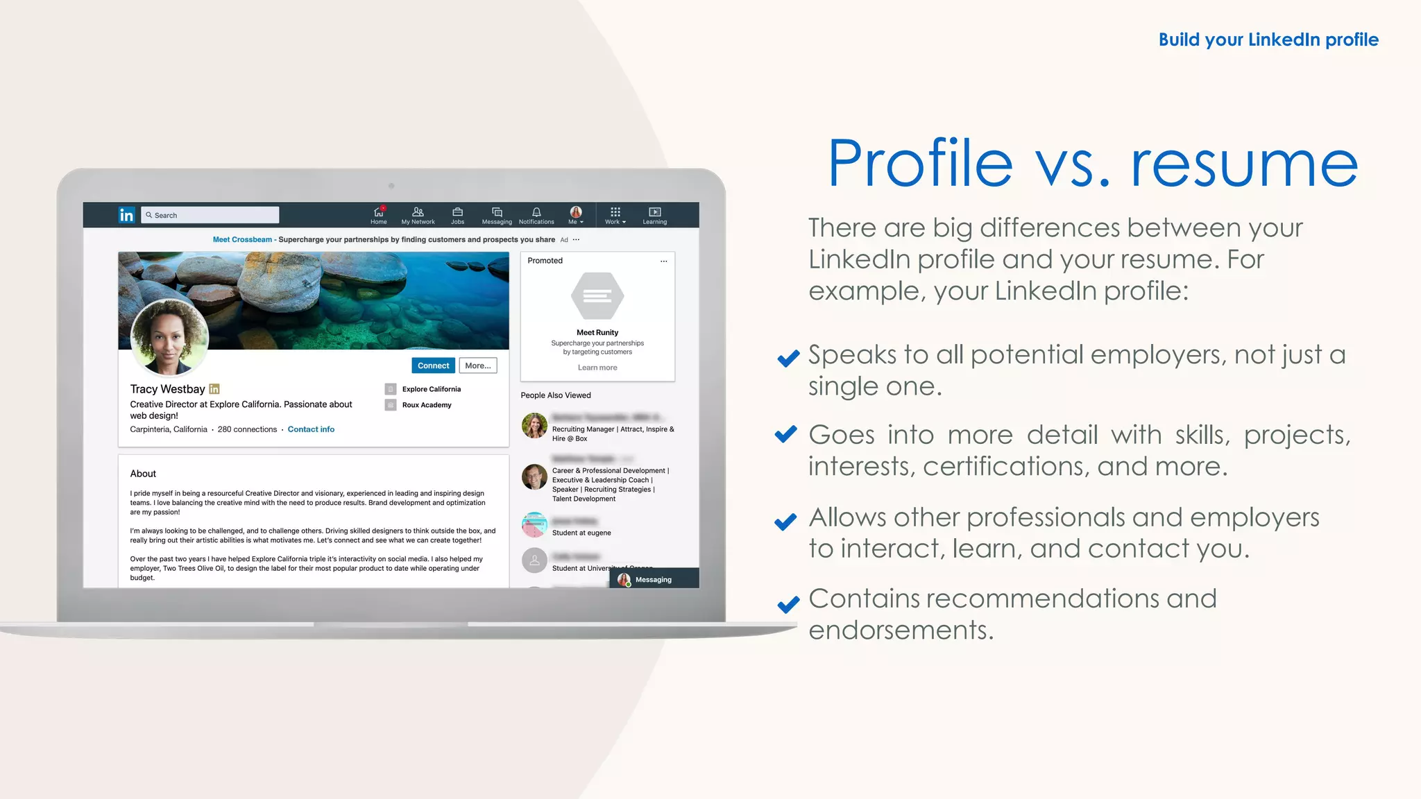 Build your LinkedIn profile
Profile vs. resume
There are big differences between your
LinkedIn profile and your resume. For
example, your LinkedIn profile:
Speaks to all potential employers, not just a
single one.
Goes into more detail with skills, projects,
interests, certifications, and more.
Allows other professionals and employers
to interact, learn, and contact you.
Contains recommendations and
endorsements.
 
