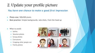 2. Update your profile picture
 Photo size: 500x500 pixels
 Best practice: Simple backgrounds, solo shots, from the head up
 What to avoid:
 Selfies
 Vacation photos
 Group photos
 Caricatures
 Cropping other people out
 Family photos
You have one chance to make a good first impression
 