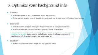 3. Optimize your background info
 Summary
 Brief description of work experience, skills, and interests
 Show your personality here, it shouldn’t repeat what you already have in the experience section
 Experience
 Include current and past employers that are relevant to your personal brand
 Provide a brief description of the work you did, similar to a resume
 Education
 Make sure to include your College and any graduate school
Looking for a job? Make sure to include any terms or phrases commonly
used in the job descriptions you are interested in.
 