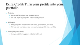 Extra Credit: Turn your profile into your
portfolio
 Projects
 Add any special projects that you were part of
 This adds depth to your profile and shows off your skills
 Add media
 Make your profile more dynamic with videos, presentations, and blogs
 This is an easy way to show your work and turn your profile into a portfolio
 Show your publications
 Have you published any papers or books? Call it out!
 