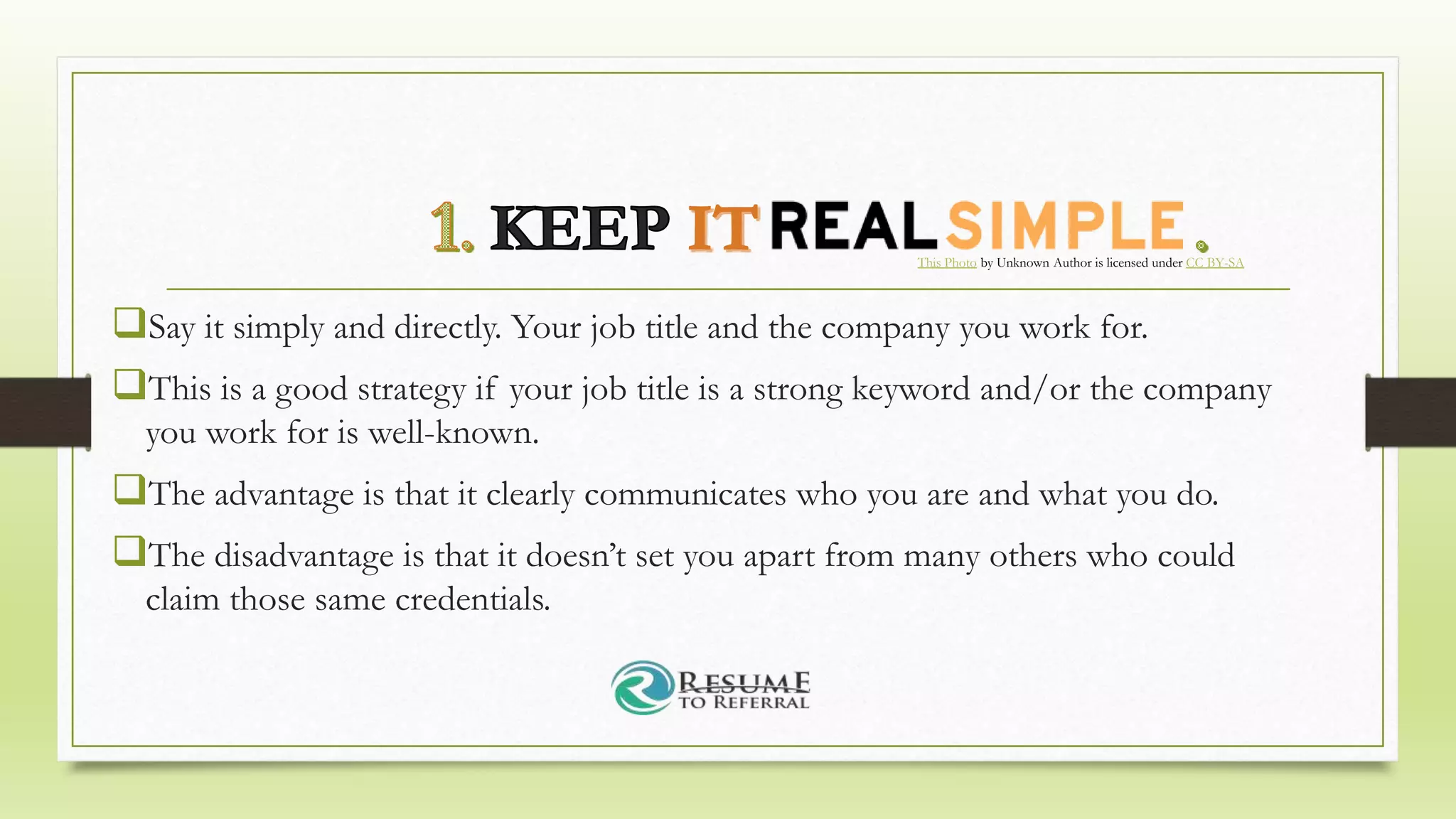 Say it simply and directly. Your job title and the company you work for.
This is a good strategy if your job title is a strong keyword and/or the company
you work for is well-known.
The advantage is that it clearly communicates who you are and what you do.
The disadvantage is that it doesn’t set you apart from many others who could
claim those same credentials.
This Photo by Unknown Author is licensed under CC BY-SA
 