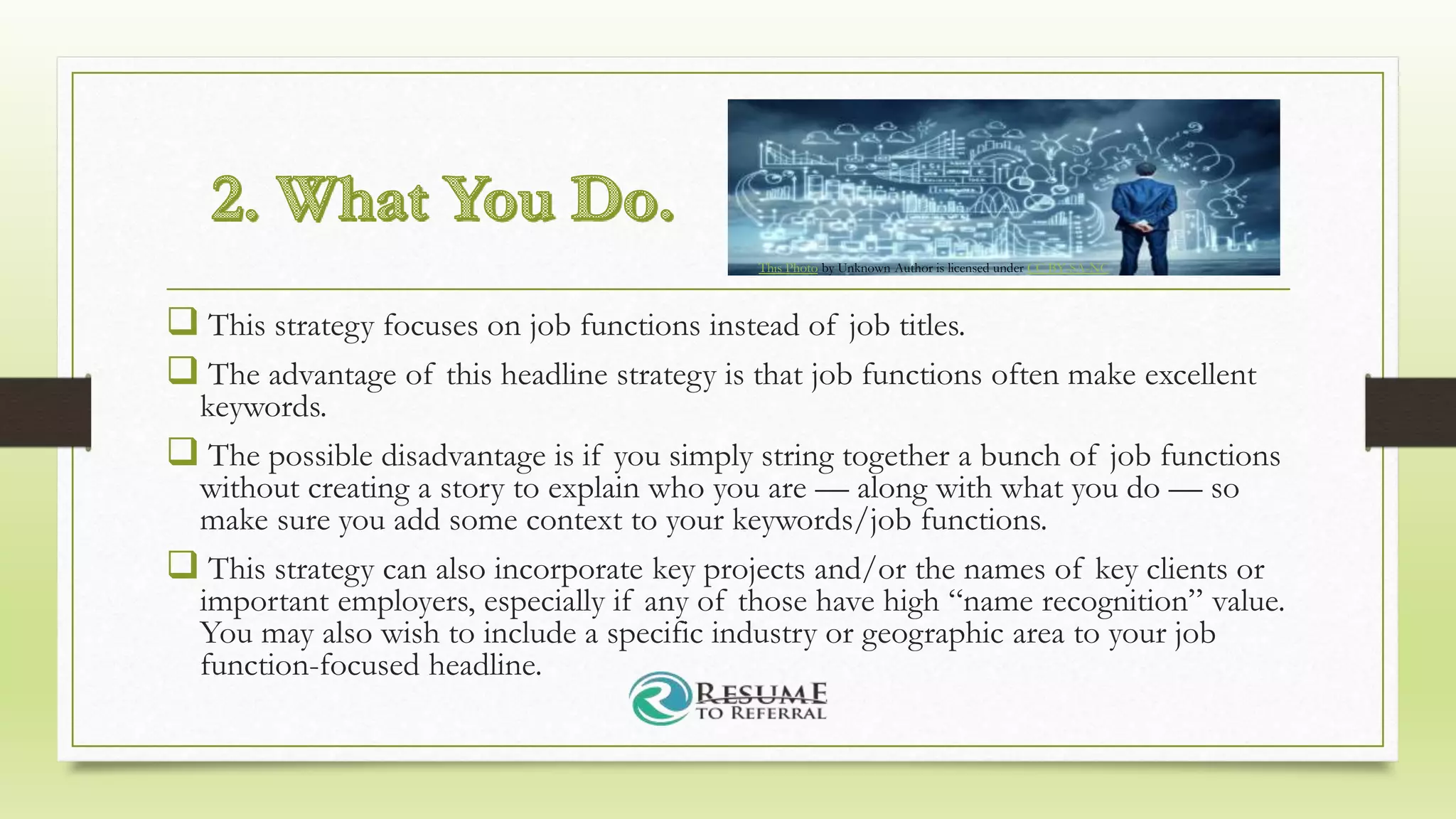  This strategy focuses on job functions instead of job titles.
 The advantage of this headline strategy is that job functions often make excellent
keywords.
 The possible disadvantage is if you simply string together a bunch of job functions
without creating a story to explain who you are — along with what you do — so
make sure you add some context to your keywords/job functions.
 This strategy can also incorporate key projects and/or the names of key clients or
important employers, especially if any of those have high “name recognition” value.
You may also wish to include a specific industry or geographic area to your job
function-focused headline.
This Photo by Unknown Author is licensed under CC BY-SA-NC
 