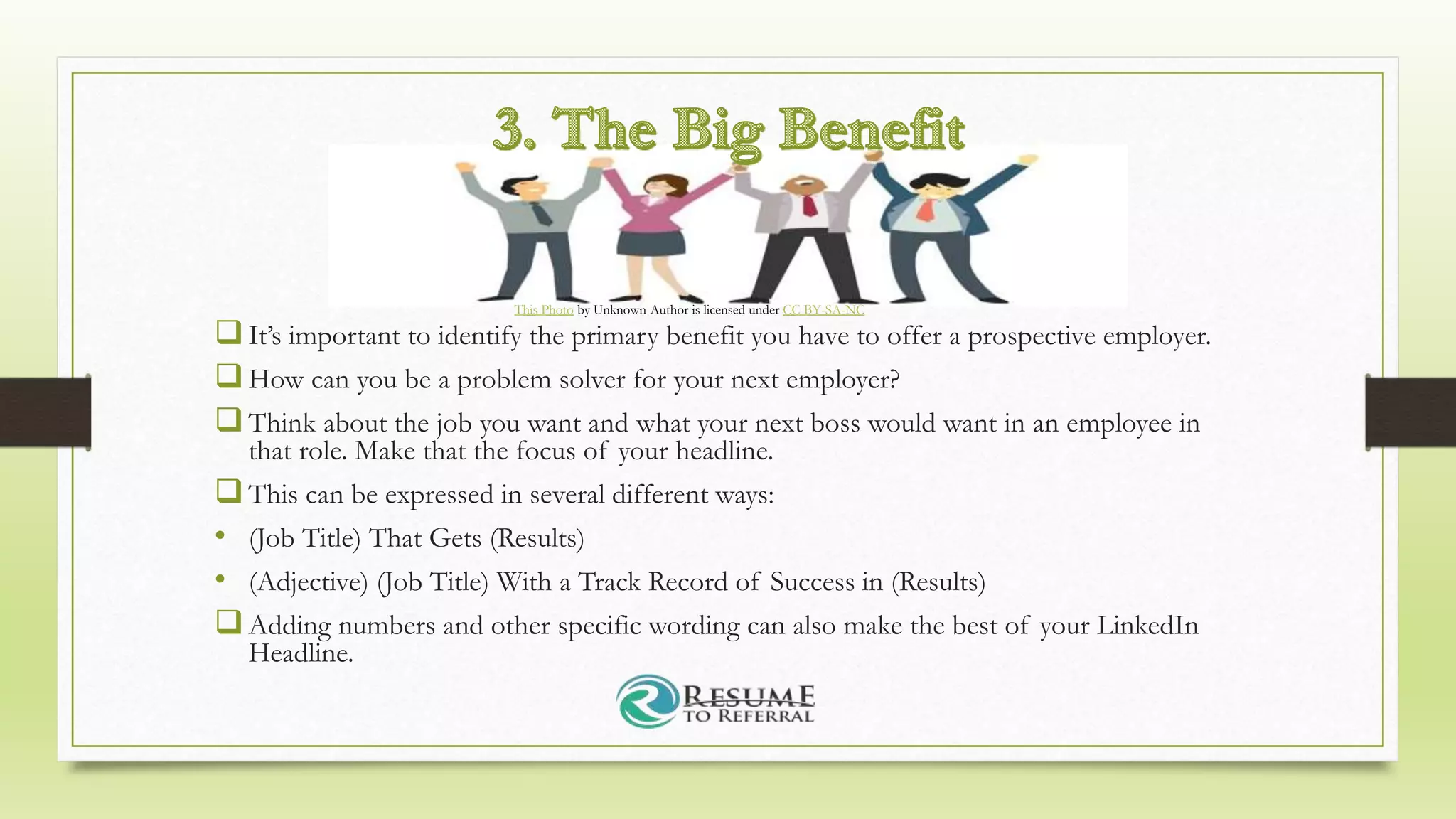 It’s important to identify the primary benefit you have to offer a prospective employer.
How can you be a problem solver for your next employer?
Think about the job you want and what your next boss would want in an employee in
that role. Make that the focus of your headline.
This can be expressed in several different ways:
• (Job Title) That Gets (Results)
• (Adjective) (Job Title) With a Track Record of Success in (Results)
Adding numbers and other specific wording can also make the best of your LinkedIn
Headline.
This Photo by Unknown Author is licensed under CC BY-SA-NC
 