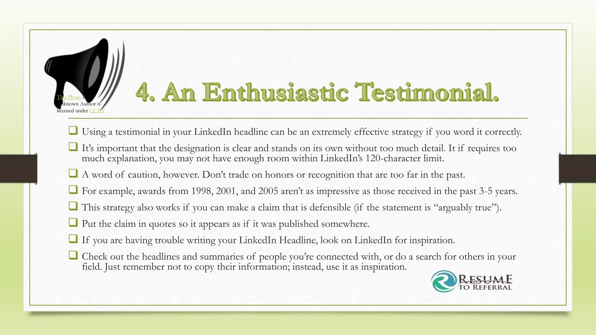  Using a testimonial in your LinkedIn headline can be an extremely effective strategy if you word it correctly.
 It’s important that the designation is clear and stands on its own without too much detail. It if requires too
much explanation, you may not have enough room within LinkedIn’s 120-character limit.
 A word of caution, however. Don’t trade on honors or recognition that are too far in the past.
 For example, awards from 1998, 2001, and 2005 aren’t as impressive as those received in the past 3-5 years.
 This strategy also works if you can make a claim that is defensible (if the statement is “arguably true”).
 Put the claim in quotes so it appears as if it was published somewhere.
 If you are having trouble writing your LinkedIn Headline, look on LinkedIn for inspiration.
 Check out the headlines and summaries of people you’re connected with, or do a search for others in your
field. Just remember not to copy their information; instead, use it as inspiration.
This Photo by
Unknown Author is
licensed under CC BY
 