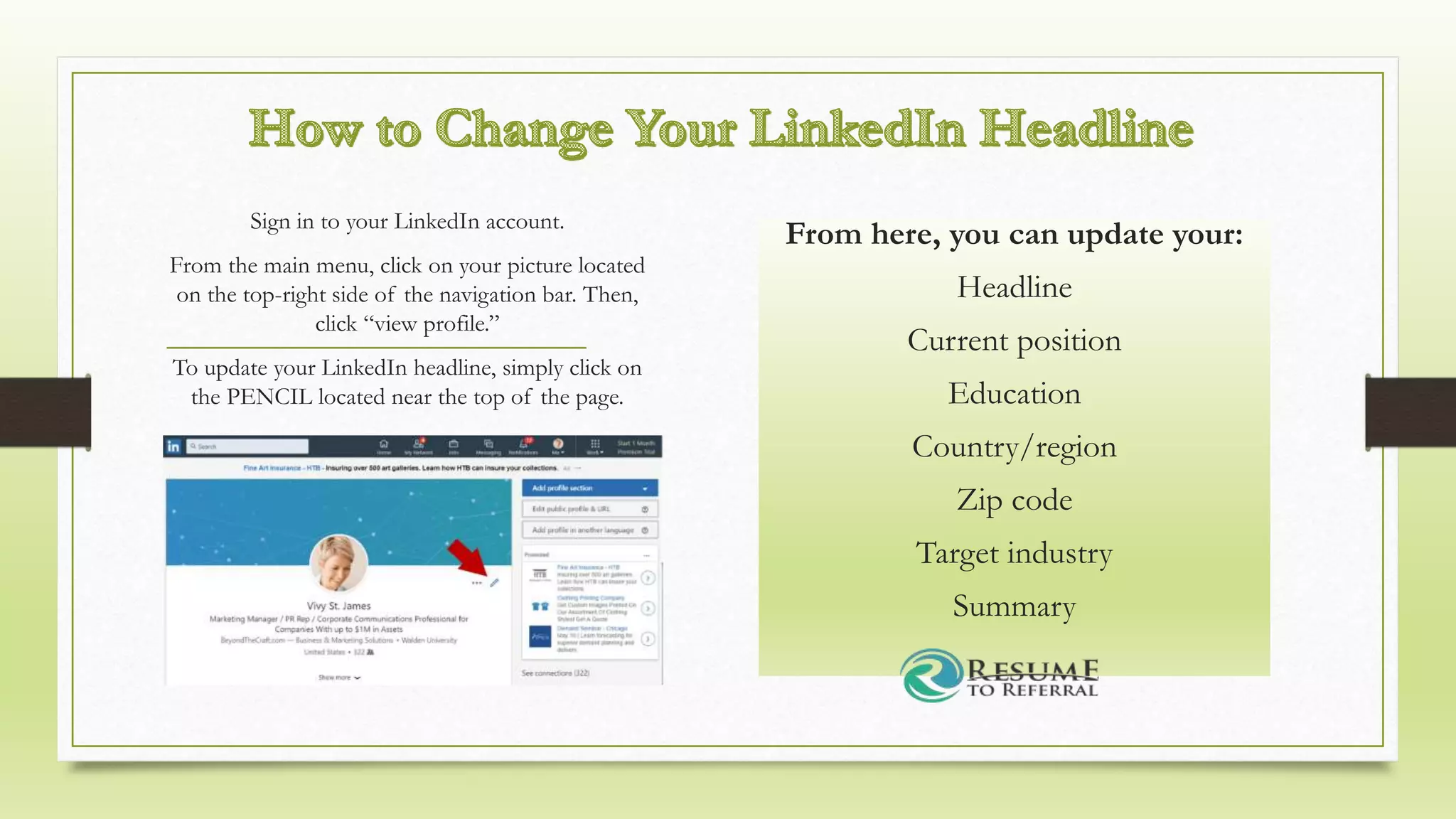 From here, you can update your:
Headline
Current position
Education
Country/region
Zip code
Target industry
Summary
Sign in to your LinkedIn account.
From the main menu, click on your picture located
on the top-right side of the navigation bar. Then,
click “view profile.”
To update your LinkedIn headline, simply click on
the PENCIL located near the top of the page.
 