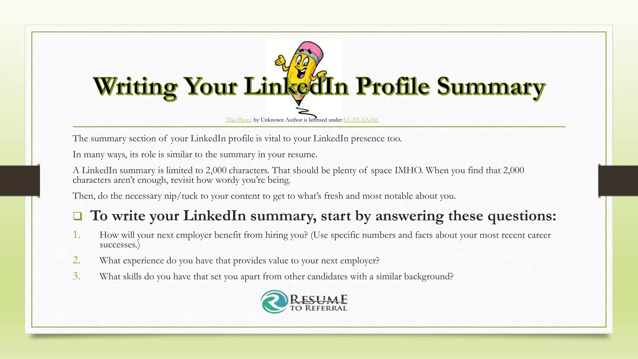 This Photo by Unknown Author is licensed under CC BY-SA-NC
The summary section of your LinkedIn profile is vital to your LinkedIn presence too.
In many ways, its role is similar to the summary in your resume.
A LinkedIn summary is limited to 2,000 characters. That should be plenty of space IMHO. When you find that 2,000
characters aren’t enough, revisit how wordy you’re being.
Then, do the necessary nip/tuck to your content to get to what’s fresh and most notable about you.
 To write your LinkedIn summary, start by answering these questions:
1. How will your next employer benefit from hiring you? (Use specific numbers and facts about your most recent career
successes.)
2. What experience do you have that provides value to your next employer?
3. What skills do you have that set you apart from other candidates with a similar background?
 