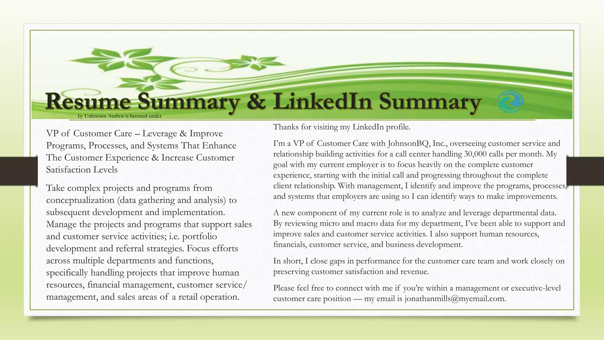 This Photo by Unknown Author is licensed under CC BY
VP of Customer Care – Leverage & Improve
Programs, Processes, and Systems That Enhance
The Customer Experience & Increase Customer
Satisfaction Levels
Take complex projects and programs from
conceptualization (data gathering and analysis) to
subsequent development and implementation.
Manage the projects and programs that support sales
and customer service activities; i.e. portfolio
development and referral strategies. Focus efforts
across multiple departments and functions,
specifically handling projects that improve human
resources, financial management, customer service/
management, and sales areas of a retail operation.
Thanks for visiting my LinkedIn profile.
I’m a VP of Customer Care with JohnsonBQ, Inc., overseeing customer service and
relationship building activities for a call center handling 30,000 calls per month. My
goal with my current employer is to focus heavily on the complete customer
experience, starting with the initial call and progressing throughout the complete
client relationship. With management, I identify and improve the programs, processes,
and systems that employers are using so I can identify ways to make improvements.
A new component of my current role is to analyze and leverage departmental data.
By reviewing micro and macro data for my department, I’ve been able to support and
improve sales and customer service activities. I also support human resources,
financials, customer service, and business development.
In short, I close gaps in performance for the customer care team and work closely on
preserving customer satisfaction and revenue.
Please feel free to connect with me if you’re within a management or executive-level
customer care position — my email is jonathanmills@myemail.com.
 
