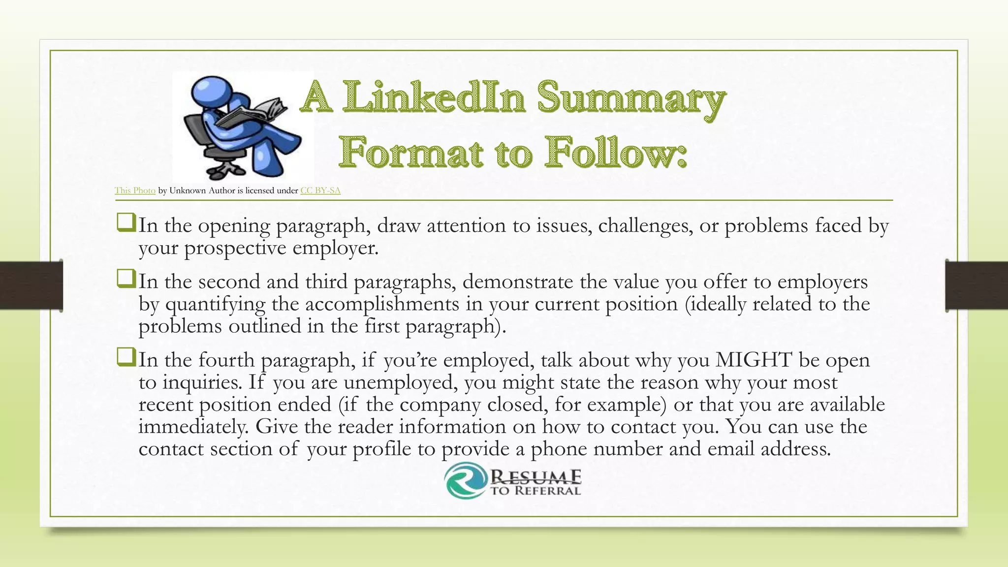 In the opening paragraph, draw attention to issues, challenges, or problems faced by
your prospective employer.
In the second and third paragraphs, demonstrate the value you offer to employers
by quantifying the accomplishments in your current position (ideally related to the
problems outlined in the first paragraph).
In the fourth paragraph, if you’re employed, talk about why you MIGHT be open
to inquiries. If you are unemployed, you might state the reason why your most
recent position ended (if the company closed, for example) or that you are available
immediately. Give the reader information on how to contact you. You can use the
contact section of your profile to provide a phone number and email address.
This Photo by Unknown Author is licensed under CC BY-SA
 