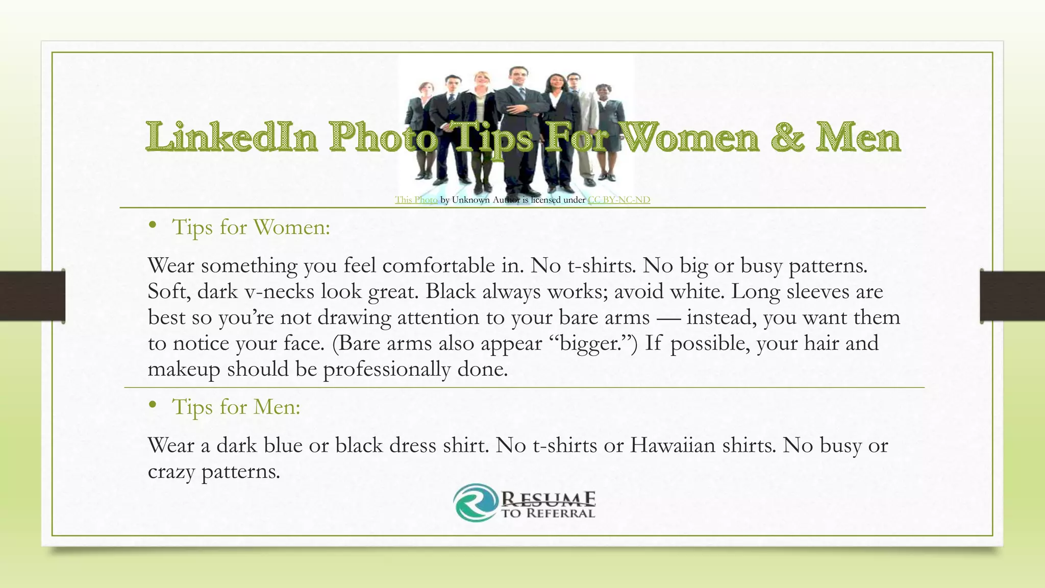 • Tips for Women:
Wear something you feel comfortable in. No t-shirts. No big or busy patterns.
Soft, dark v-necks look great. Black always works; avoid white. Long sleeves are
best so you’re not drawing attention to your bare arms — instead, you want them
to notice your face. (Bare arms also appear “bigger.”) If possible, your hair and
makeup should be professionally done.
• Tips for Men:
Wear a dark blue or black dress shirt. No t-shirts or Hawaiian shirts. No busy or
crazy patterns.
This Photo by Unknown Author is licensed under CC BY-NC-ND
 