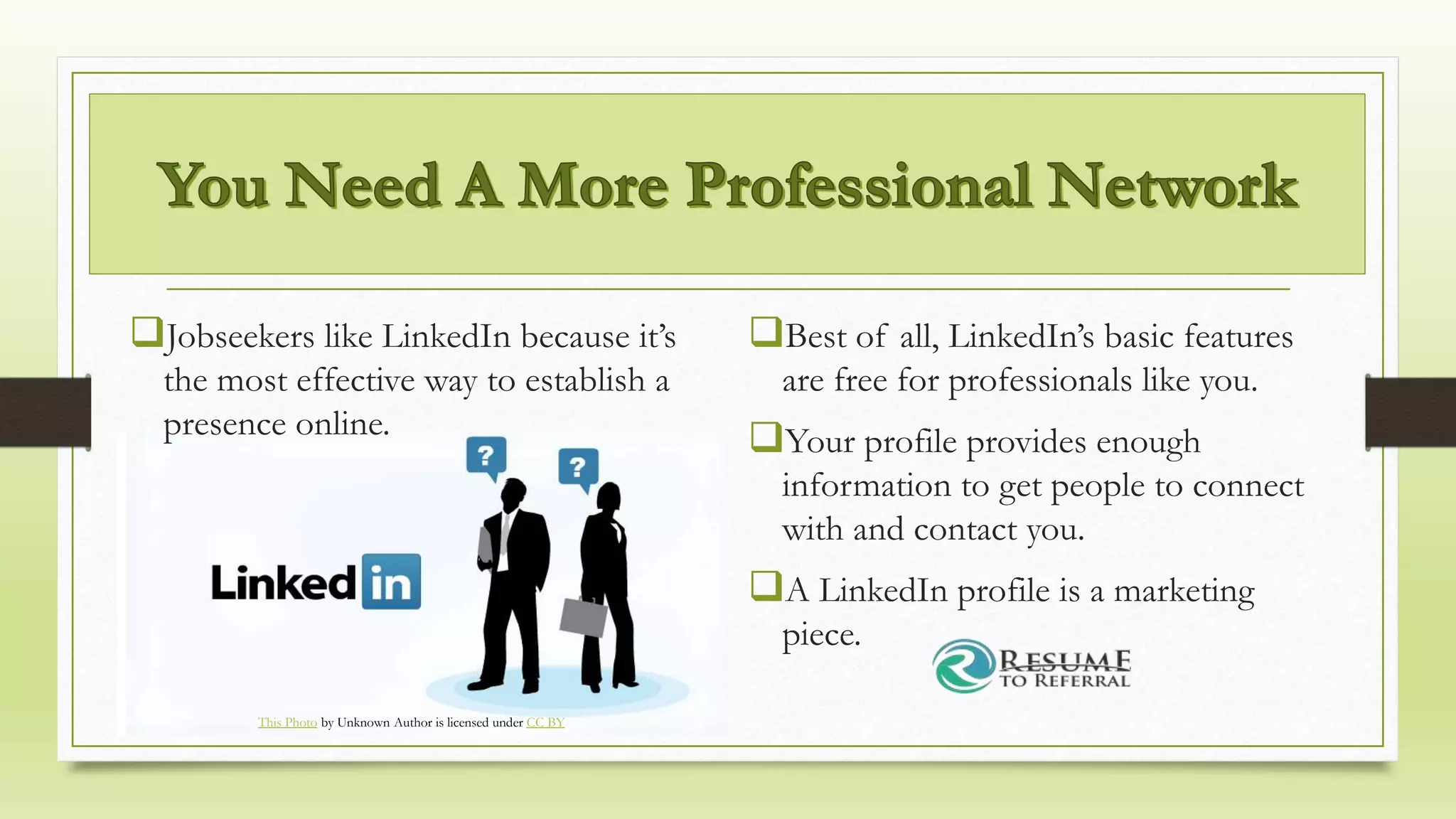 Jobseekers like LinkedIn because it’s
the most effective way to establish a
presence online.
Best of all, LinkedIn’s basic features
are free for professionals like you.
Your profile provides enough
information to get people to connect
with and contact you.
A LinkedIn profile is a marketing
piece.
This Photo by Unknown Author is licensed under CC BY
 