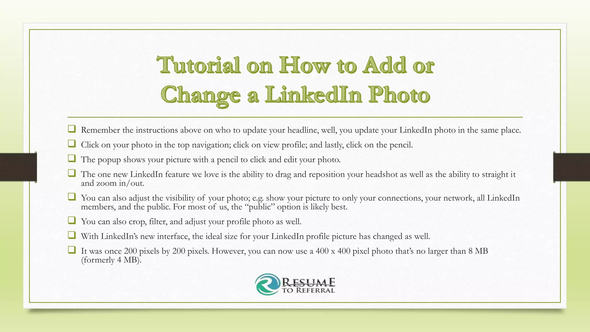  Remember the instructions above on who to update your headline, well, you update your LinkedIn photo in the same place.
 Click on your photo in the top navigation; click on view profile; and lastly, click on the pencil.
 The popup shows your picture with a pencil to click and edit your photo.
 The one new LinkedIn feature we love is the ability to drag and reposition your headshot as well as the ability to straight it
and zoom in/out.
 You can also adjust the visibility of your photo; e.g. show your picture to only your connections, your network, all LinkedIn
members, and the public. For most of us, the “public” option is likely best.
 You can also crop, filter, and adjust your profile photo as well.
 With LinkedIn’s new interface, the ideal size for your LinkedIn profile picture has changed as well.
 It was once 200 pixels by 200 pixels. However, you can now use a 400 x 400 pixel photo that’s no larger than 8 MB
(formerly 4 MB).
 