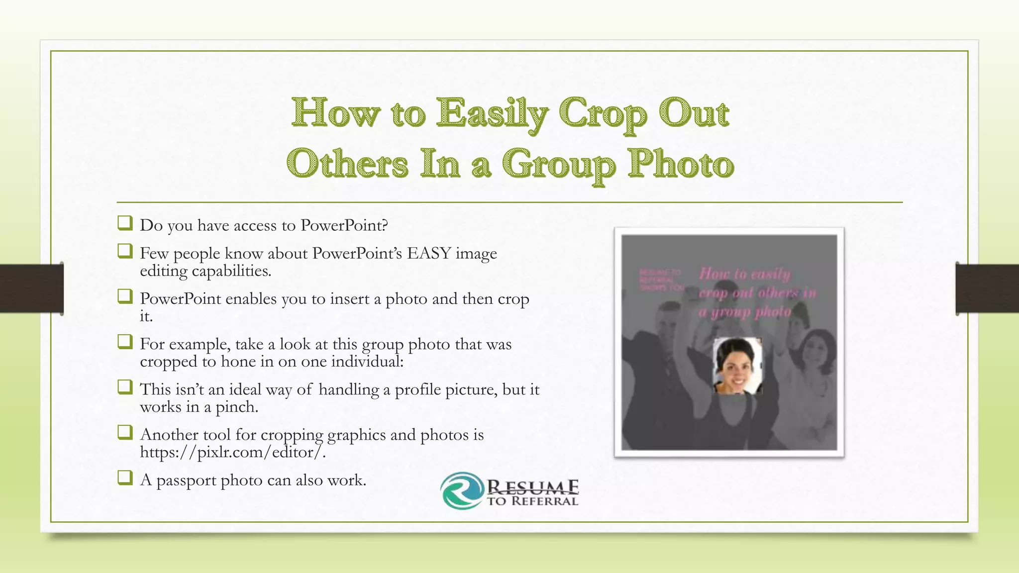  Do you have access to PowerPoint?
 Few people know about PowerPoint’s EASY image
editing capabilities.
 PowerPoint enables you to insert a photo and then crop
it.
 For example, take a look at this group photo that was
cropped to hone in on one individual:
 This isn’t an ideal way of handling a profile picture, but it
works in a pinch.
 Another tool for cropping graphics and photos is
https://pixlr.com/editor/.
 A passport photo can also work.
 