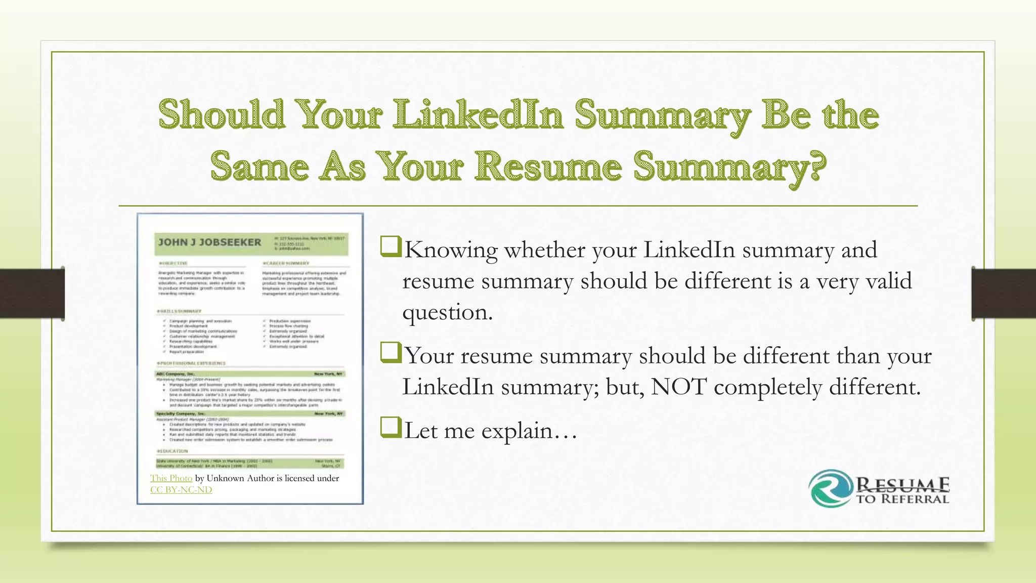 Knowing whether your LinkedIn summary and
resume summary should be different is a very valid
question.
Your resume summary should be different than your
LinkedIn summary; but, NOT completely different.
Let me explain…
This Photo by Unknown Author is licensed under
CC BY-NC-ND
 