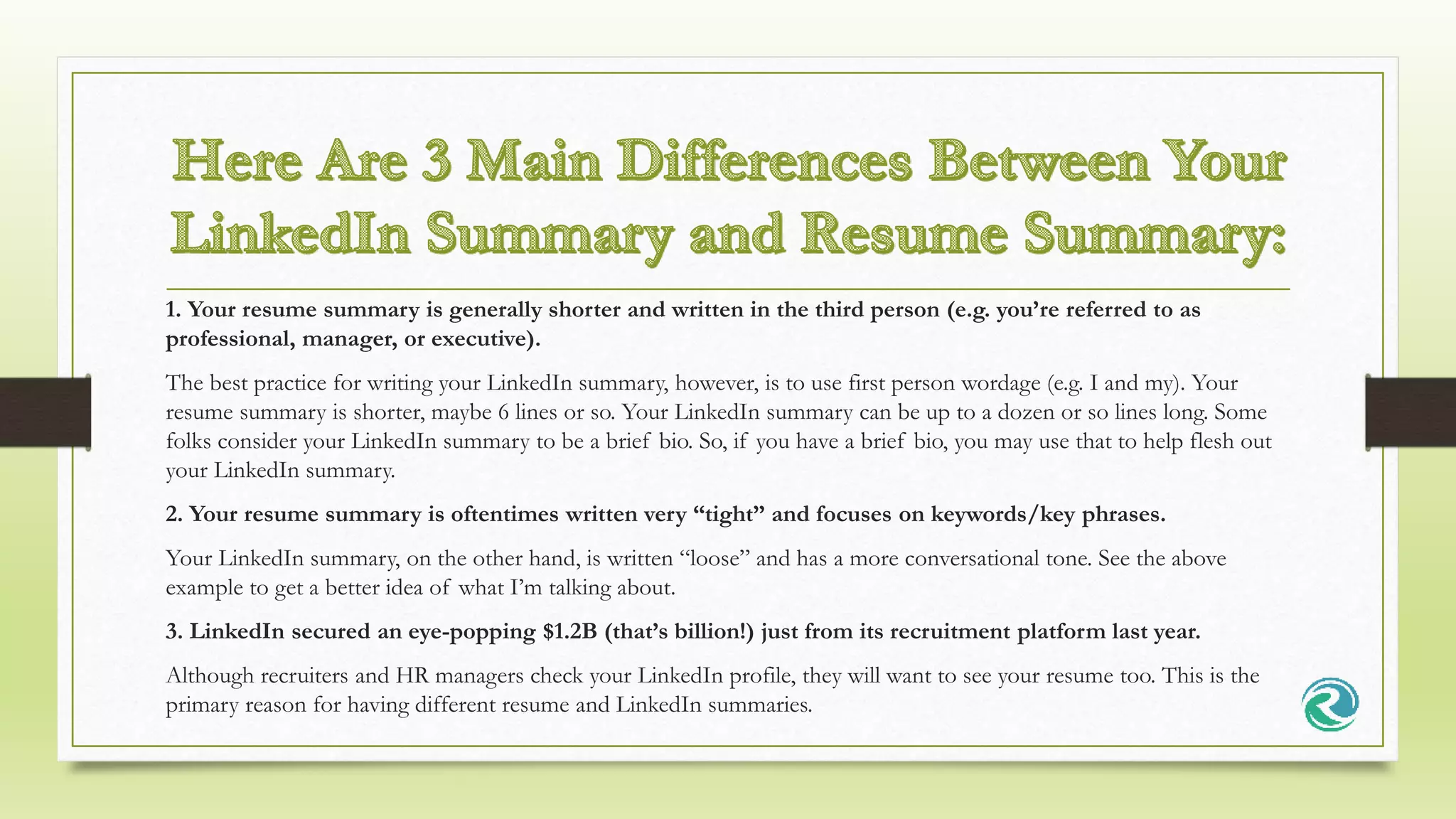 1. Your resume summary is generally shorter and written in the third person (e.g. you’re referred to as
professional, manager, or executive).
The best practice for writing your LinkedIn summary, however, is to use first person wordage (e.g. I and my). Your
resume summary is shorter, maybe 6 lines or so. Your LinkedIn summary can be up to a dozen or so lines long. Some
folks consider your LinkedIn summary to be a brief bio. So, if you have a brief bio, you may use that to help flesh out
your LinkedIn summary.
2. Your resume summary is oftentimes written very “tight” and focuses on keywords/key phrases.
Your LinkedIn summary, on the other hand, is written “loose” and has a more conversational tone. See the above
example to get a better idea of what I’m talking about.
3. LinkedIn secured an eye-popping $1.2B (that’s billion!) just from its recruitment platform last year.
Although recruiters and HR managers check your LinkedIn profile, they will want to see your resume too. This is the
primary reason for having different resume and LinkedIn summaries.
 