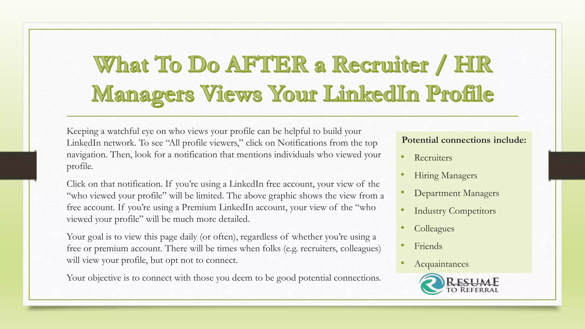 Keeping a watchful eye on who views your profile can be helpful to build your
LinkedIn network. To see “All profile viewers,” click on Notifications from the top
navigation. Then, look for a notification that mentions individuals who viewed your
profile.
Click on that notification. If you’re using a LinkedIn free account, your view of the
“who viewed your profile” will be limited. The above graphic shows the view from a
free account. If you’re using a Premium LinkedIn account, your view of the “who
viewed your profile” will be much more detailed.
Your goal is to view this page daily (or often), regardless of whether you’re using a
free or premium account. There will be times when folks (e.g. recruiters, colleagues)
will view your profile, but opt not to connect.
Your objective is to connect with those you deem to be good potential connections.
Potential connections include:
• Recruiters
• Hiring Managers
• Department Managers
• Industry Competitors
• Colleagues
• Friends
• Acquaintances
 
