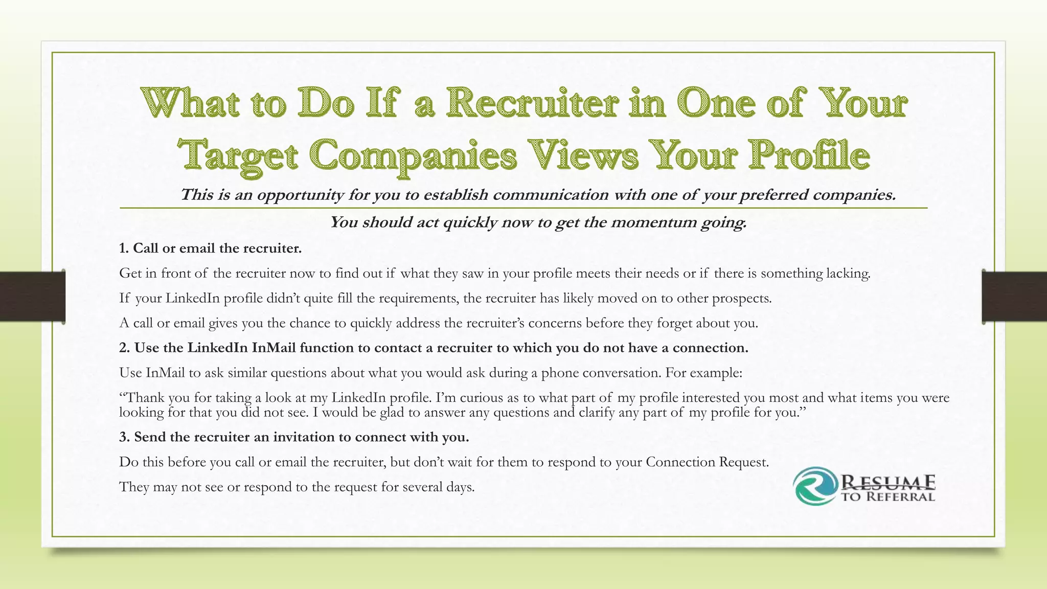 This is an opportunity for you to establish communication with one of your preferred companies.
You should act quickly now to get the momentum going.
1. Call or email the recruiter.
Get in front of the recruiter now to find out if what they saw in your profile meets their needs or if there is something lacking.
If your LinkedIn profile didn’t quite fill the requirements, the recruiter has likely moved on to other prospects.
A call or email gives you the chance to quickly address the recruiter’s concerns before they forget about you.
2. Use the LinkedIn InMail function to contact a recruiter to which you do not have a connection.
Use InMail to ask similar questions about what you would ask during a phone conversation. For example:
“Thank you for taking a look at my LinkedIn profile. I’m curious as to what part of my profile interested you most and what items you were
looking for that you did not see. I would be glad to answer any questions and clarify any part of my profile for you.”
3. Send the recruiter an invitation to connect with you.
Do this before you call or email the recruiter, but don’t wait for them to respond to your Connection Request.
They may not see or respond to the request for several days.
 