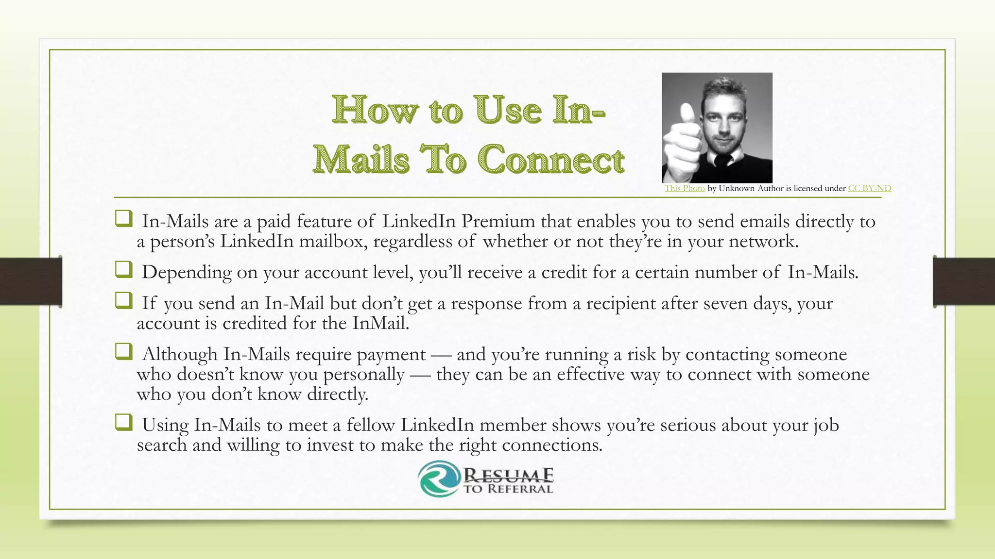  In-Mails are a paid feature of LinkedIn Premium that enables you to send emails directly to
a person’s LinkedIn mailbox, regardless of whether or not they’re in your network.
 Depending on your account level, you’ll receive a credit for a certain number of In-Mails.
 If you send an In-Mail but don’t get a response from a recipient after seven days, your
account is credited for the InMail.
 Although In-Mails require payment — and you’re running a risk by contacting someone
who doesn’t know you personally — they can be an effective way to connect with someone
who you don’t know directly.
 Using In-Mails to meet a fellow LinkedIn member shows you’re serious about your job
search and willing to invest to make the right connections.
This Photo by Unknown Author is licensed under CC BY-ND
 