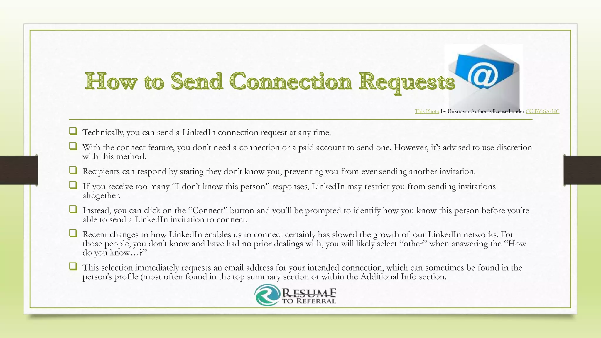  Technically, you can send a LinkedIn connection request at any time.
 With the connect feature, you don’t need a connection or a paid account to send one. However, it’s advised to use discretion
with this method.
 Recipients can respond by stating they don’t know you, preventing you from ever sending another invitation.
 If you receive too many “I don’t know this person” responses, LinkedIn may restrict you from sending invitations
altogether.
 Instead, you can click on the “Connect” button and you’ll be prompted to identify how you know this person before you’re
able to send a LinkedIn invitation to connect.
 Recent changes to how LinkedIn enables us to connect certainly has slowed the growth of our LinkedIn networks. For
those people, you don’t know and have had no prior dealings with, you will likely select “other” when answering the “How
do you know…?”
 This selection immediately requests an email address for your intended connection, which can sometimes be found in the
person’s profile (most often found in the top summary section or within the Additional Info section.
This Photo by Unknown Author is licensed under CC BY-SA-NC
 