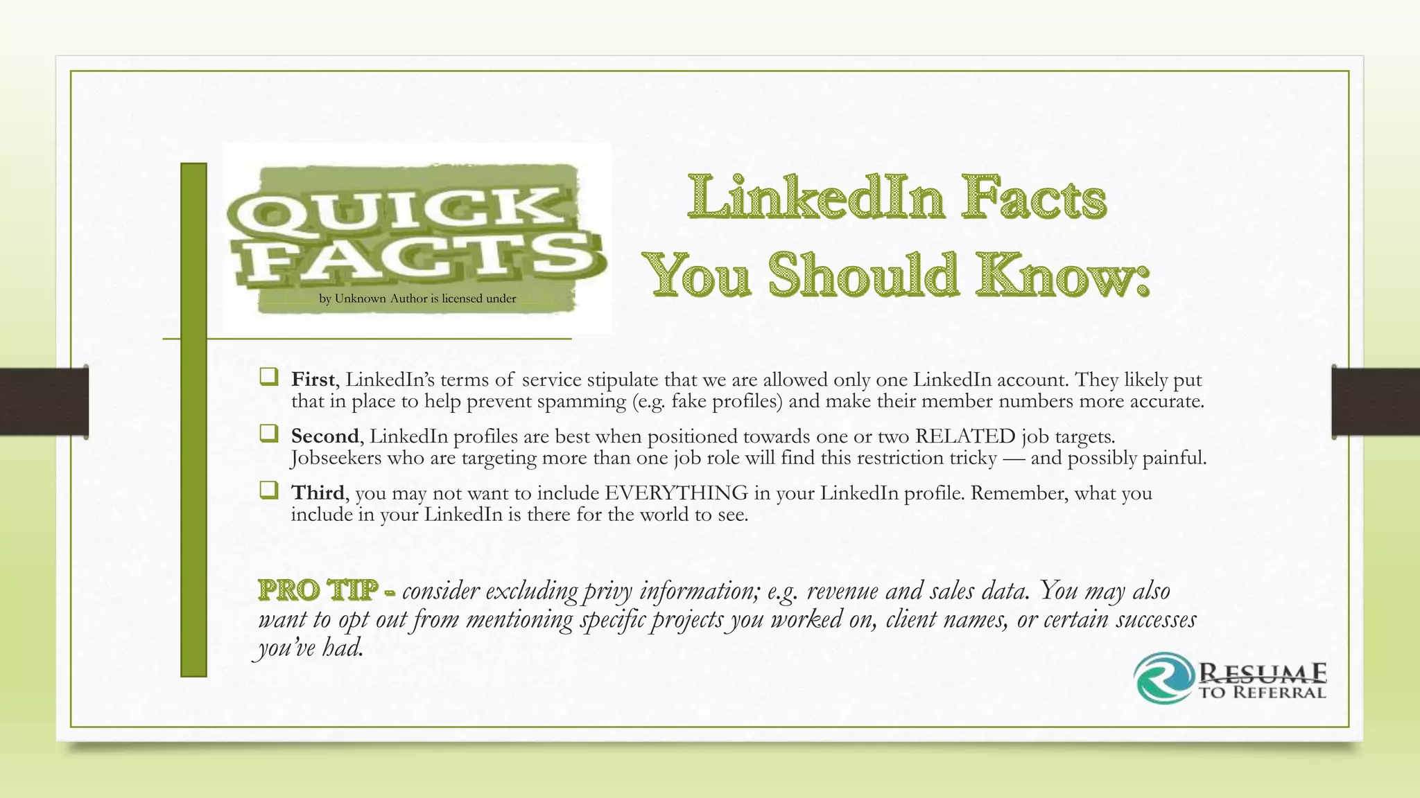  First, LinkedIn’s terms of service stipulate that we are allowed only one LinkedIn account. They likely put
that in place to help prevent spamming (e.g. fake profiles) and make their member numbers more accurate.
 Second, LinkedIn profiles are best when positioned towards one or two RELATED job targets.
Jobseekers who are targeting more than one job role will find this restriction tricky — and possibly painful.
 Third, you may not want to include EVERYTHING in your LinkedIn profile. Remember, what you
include in your LinkedIn is there for the world to see.
consider excluding privy information; e.g. revenue and sales data. You may also
want to opt out from mentioning specific projects you worked on, client names, or certain successes
you’ve had.
This Photo by Unknown Author is licensed under CC BY
 