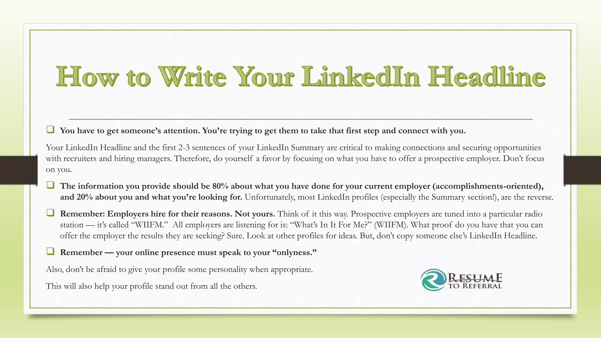  You have to get someone’s attention. You’re trying to get them to take that first step and connect with you.
Your LinkedIn Headline and the first 2-3 sentences of your LinkedIn Summary are critical to making connections and securing opportunities
with recruiters and hiring managers. Therefore, do yourself a favor by focusing on what you have to offer a prospective employer. Don’t focus
on you.
 The information you provide should be 80% about what you have done for your current employer (accomplishments-oriented),
and 20% about you and what you’re looking for. Unfortunately, most LinkedIn profiles (especially the Summary section!), are the reverse.
 Remember: Employers hire for their reasons. Not yours. Think of it this way. Prospective employers are tuned into a particular radio
station — it’s called “WIIFM.” All employers are listening for is: “What’s In It For Me?” (WIIFM). What proof do you have that you can
offer the employer the results they are seeking? Sure. Look at other profiles for ideas. But, don’t copy someone else’s LinkedIn Headline.
 Remember — your online presence must speak to your “onlyness.”
Also, don’t be afraid to give your profile some personality when appropriate.
This will also help your profile stand out from all the others.
 