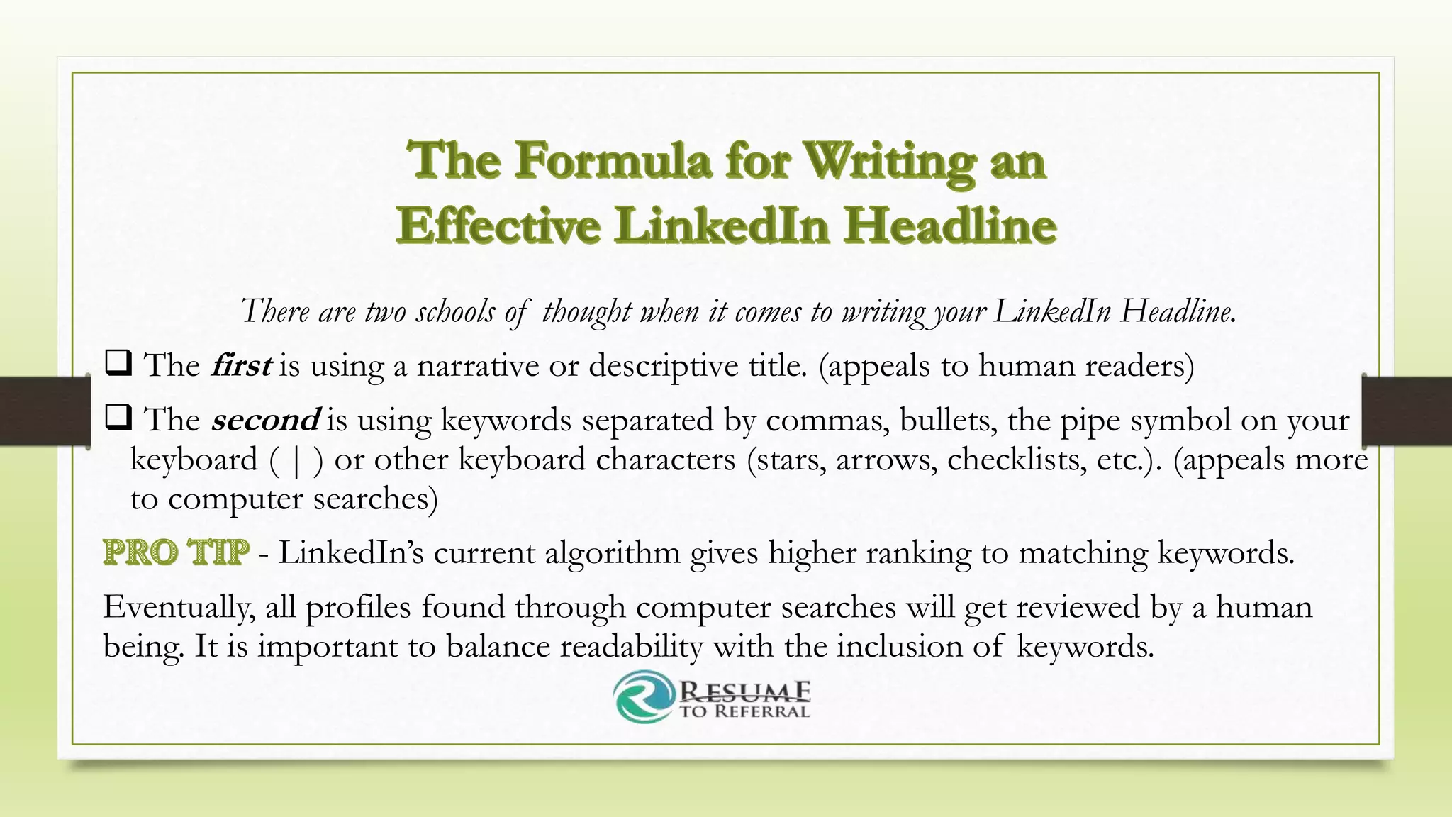 There are two schools of thought when it comes to writing your LinkedIn Headline.
 The first is using a narrative or descriptive title. (appeals to human readers)
 The second is using keywords separated by commas, bullets, the pipe symbol on your
keyboard ( | ) or other keyboard characters (stars, arrows, checklists, etc.). (appeals more
to computer searches)
- LinkedIn’s current algorithm gives higher ranking to matching keywords.
Eventually, all profiles found through computer searches will get reviewed by a human
being. It is important to balance readability with the inclusion of keywords.
 