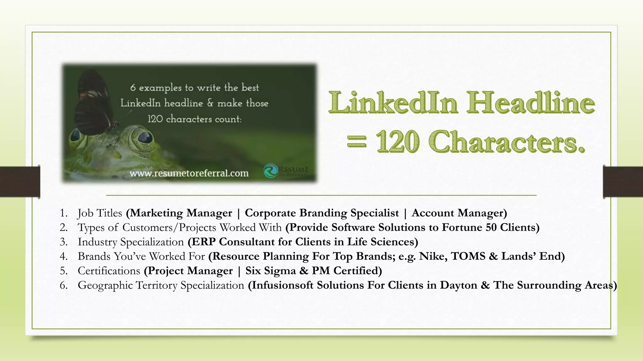 1. Job Titles (Marketing Manager | Corporate Branding Specialist | Account Manager)
2. Types of Customers/Projects Worked With (Provide Software Solutions to Fortune 50 Clients)
3. Industry Specialization (ERP Consultant for Clients in Life Sciences)
4. Brands You’ve Worked For (Resource Planning For Top Brands; e.g. Nike, TOMS & Lands’ End)
5. Certifications (Project Manager | Six Sigma & PM Certified)
6. Geographic Territory Specialization (Infusionsoft Solutions For Clients in Dayton & The Surrounding Areas)
 
