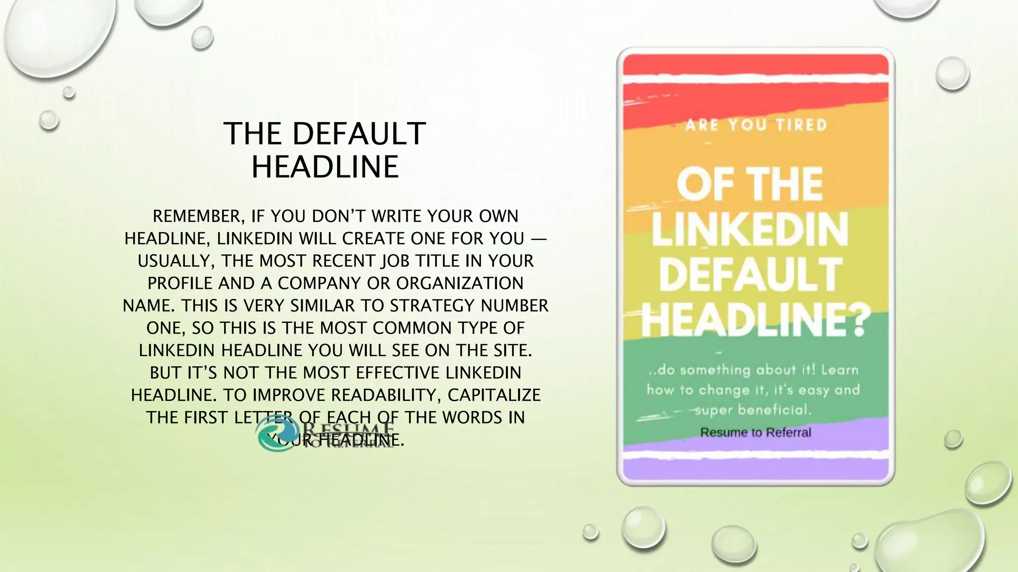 THE DEFAULT
HEADLINE
REMEMBER, IF YOU DON’T WRITE YOUR OWN
HEADLINE, LINKEDIN WILL CREATE ONE FOR YOU —
USUALLY, THE MOST RECENT JOB TITLE IN YOUR
PROFILE AND A COMPANY OR ORGANIZATION
NAME. THIS IS VERY SIMILAR TO STRATEGY NUMBER
ONE, SO THIS IS THE MOST COMMON TYPE OF
LINKEDIN HEADLINE YOU WILL SEE ON THE SITE.
BUT IT’S NOT THE MOST EFFECTIVE LINKEDIN
HEADLINE. TO IMPROVE READABILITY, CAPITALIZE
THE FIRST LETTER OF EACH OF THE WORDS IN
YOUR HEADLINE.
 