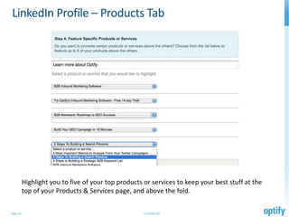 LinkedIn Profile – Products Tab




          Highlight you to five of your top products or services to keep your best stuff at the
          top of your Products & Services page, and above the fold.

Page 10                                              Confidential
 