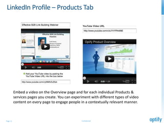 LinkedIn Profile – Products Tab




          Embed a video on the Overview page and for each individual Products &
          services pages you create. You can experiment with different types of video
          content on every page to engage people in a contextually relevant manner.



Page 11                                           Confidential
 