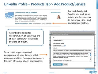 LinkedIn Profile – Products Tab > Add Product/Service
                                                          For each Product &
                                                          Service you add, as an
                                                          admin you have access
                                                          to the impressions and
                                                          engagement metrics.


          According to Forrester
          Research, 83% of us say we are
          at least somewhat influenced
          by word-of-mouth.



To increase impressions and
engagement of your listings, solicit
recommendations from your customers
for each of your products and services.



Page 14                                    Confidential
 