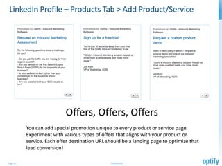 LinkedIn Profile – Products Tab > Add Product/Service




                           Offers, Offers, Offers
          You can add special promotion unique to every product or service page.
          Experiment with various types of offers that aligns with your product or
          service. Each offer destination URL should be a landing page to optimize that
          lead conversion!

Page 15                                        Confidential
 