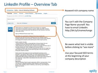 LinkedIn Profile – Overview Tab
                                         Keyword rich company name



                                         You can’t edit the Company
                                         Page Name yourself. You
                                         have to email LinkedIn:
                                         http://bit.ly/LInamechange




                                         Be aware what text is visible
                                         before clicking to “see more”

                                         Use your focused SEO terms
                                         at the beginning of your
                                         company description




Page 3                    Confidential
 