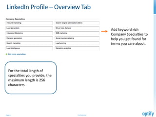 LinkedIn Profile – Overview Tab


                                                 Add keyword rich
                                                 Company Specialties to
                                                 help you get found for
                                                 terms you care about.




   For the total length of
   specialties you provide, the
   maximum length is 256
   characters




Page 6                            Confidential
 