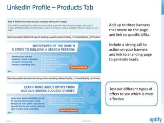LinkedIn Profile – Products Tab

                                         Add up to three banners
                                         that rotate on the page
                                         and link to specific URLs.

                                         Include a strong call to
                                         action on your banners
                                         and link to a landing page
                                         to generate leads.




                                         Test out different types of
                                         offers to see which is most
                                         effective




Page 9                    Confidential
 