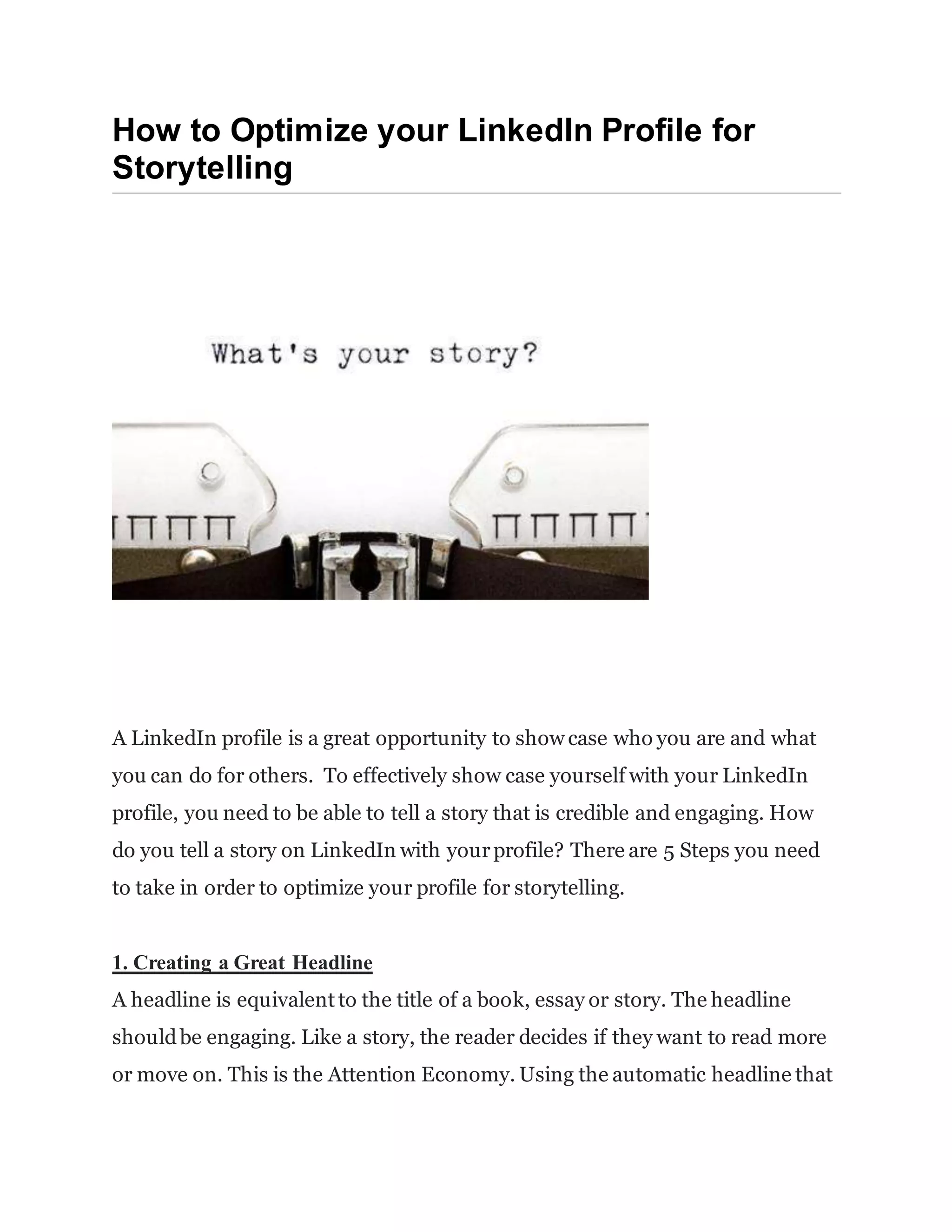 How to Optimize your LinkedIn Profile for
Storytelling
A LinkedIn profile is a great opportunity to show case who you are and what
you can do for others. To effectively show case yourself with your LinkedIn
profile, you need to be able to tell a story that is credible and engaging. How
do you tell a story on LinkedIn with yourprofile? There are 5 Steps you need
to take in order to optimize your profile for storytelling.
1. Creating a Great Headline
A headline is equivalent to the title of a book, essay or story. The headline
shouldbe engaging. Like a story, the reader decides if they want to read more
or move on. This is the Attention Economy. Using the automatic headline that
 