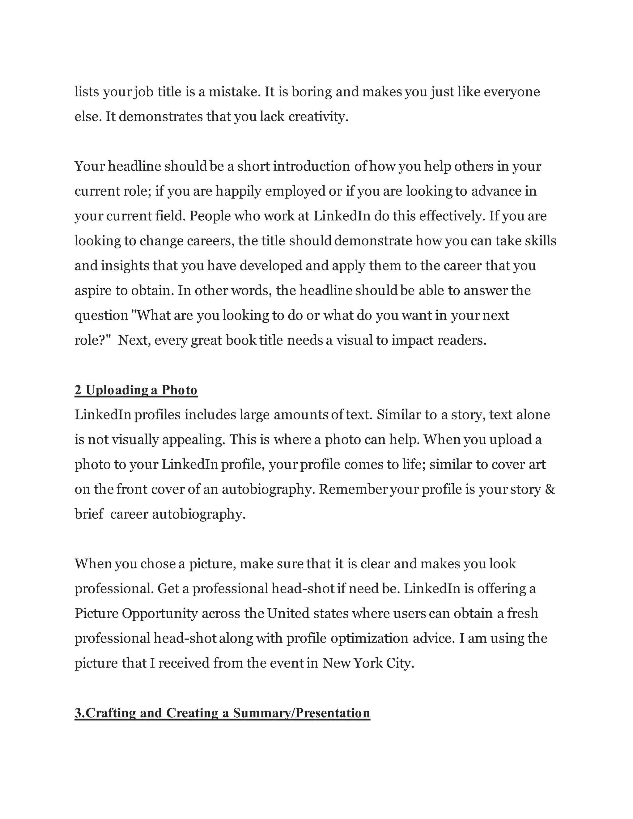lists yourjob title is a mistake. It is boring and makes you just like everyone
else. It demonstrates that you lack creativity.
Your headline shouldbe a short introduction of how you help others in your
current role; if you are happily employed or if you are looking to advance in
your current field. People who work at LinkedIn do this effectively. If you are
looking to change careers, the title shoulddemonstrate how you can take skills
and insights that you have developed and apply them to the career that you
aspire to obtain. In other words, the headline shouldbe able to answer the
question "What are you looking to do or what do you want in yournext
role?" Next, every great book title needs a visual to impact readers.
2 Uploading a Photo
LinkedIn profiles includes large amounts of text. Similar to a story, text alone
is not visually appealing. This is where a photo can help. When you upload a
photo to your LinkedIn profile, yourprofile comes to life; similar to cover art
on the front cover of an autobiography. Rememberyour profile is yourstory &
brief career autobiography.
When you chose a picture, make sure that it is clear and makes you look
professional. Get a professional head-shot if need be. LinkedIn is offering a
Picture Opportunity across the United states where users can obtain a fresh
professional head-shot along with profile optimization advice. I am using the
picture that I received from the event in New York City.
3.Crafting and Creating a Summary/Presentation
 