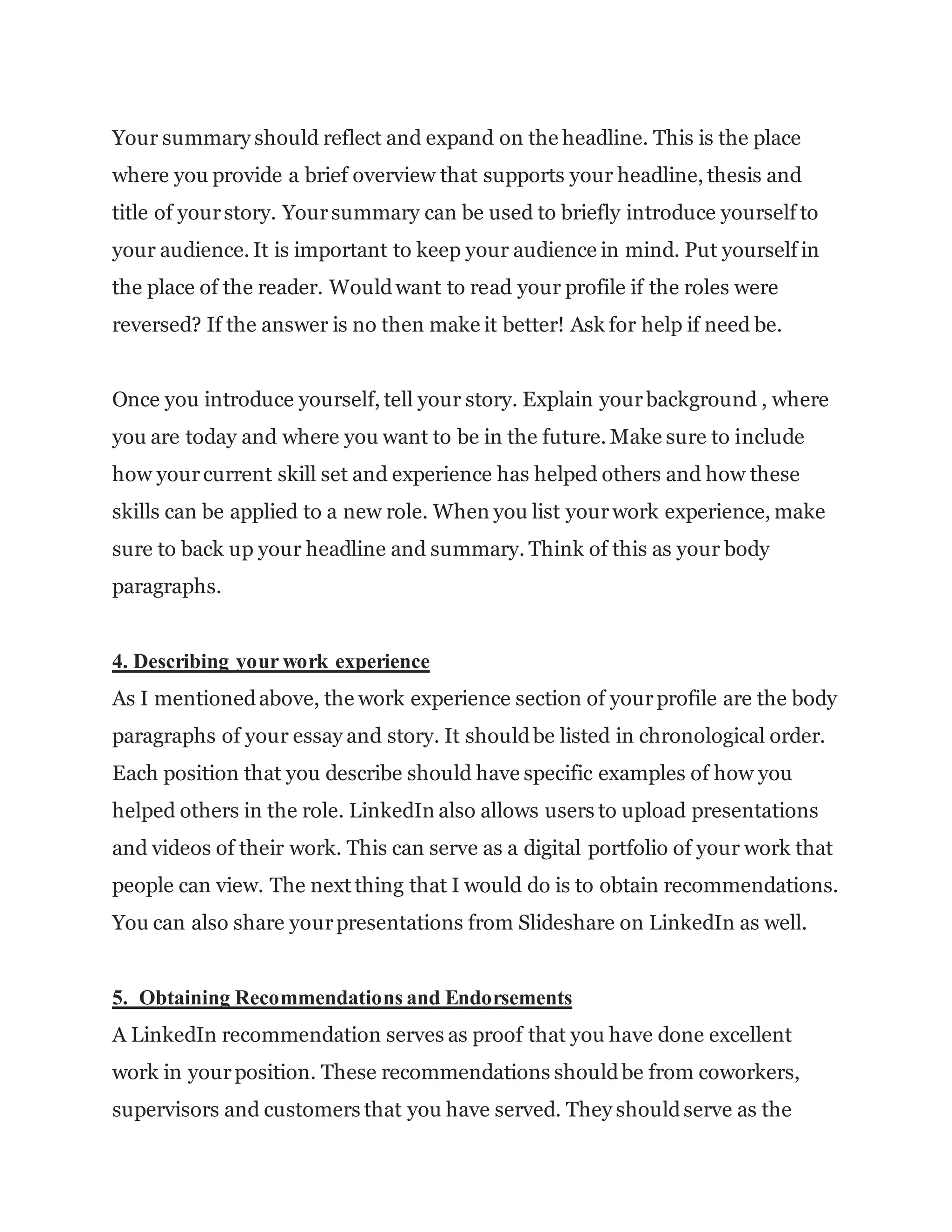 Your summary should reflect and expand on the headline. This is the place
where you provide a brief overview that supports your headline, thesis and
title of yourstory. Yoursummary can be used to briefly introduce yourself to
your audience. It is important to keep your audience in mind. Put yourself in
the place of the reader. Wouldwant to read your profile if the roles were
reversed? If the answer is no then make it better! Ask for help if need be.
Once you introduce yourself, tell your story. Explain yourbackground , where
you are today and where you want to be in the future. Make sure to include
how yourcurrent skill set and experience has helped others and how these
skills can be applied to a new role. When you list yourwork experience, make
sure to back up your headline and summary. Think of this as your body
paragraphs.
4. Describing your work experience
As I mentionedabove, the work experience section of yourprofile are the body
paragraphs of your essay and story. It shouldbe listed in chronological order.
Each position that you describe should have specific examples of how you
helped others in the role. LinkedIn also allows users to upload presentations
and videos of their work. This can serve as a digital portfolio of your work that
people can view. The next thing that I would do is to obtain recommendations.
You can also share yourpresentations from Slideshare on LinkedIn as well.
5. Obtaining Recommendations and Endorsements
A LinkedIn recommendation serves as proof that you have done excellent
work in yourposition. These recommendations shouldbe from coworkers,
supervisors and customers that you have served. They shouldserve as the
 
