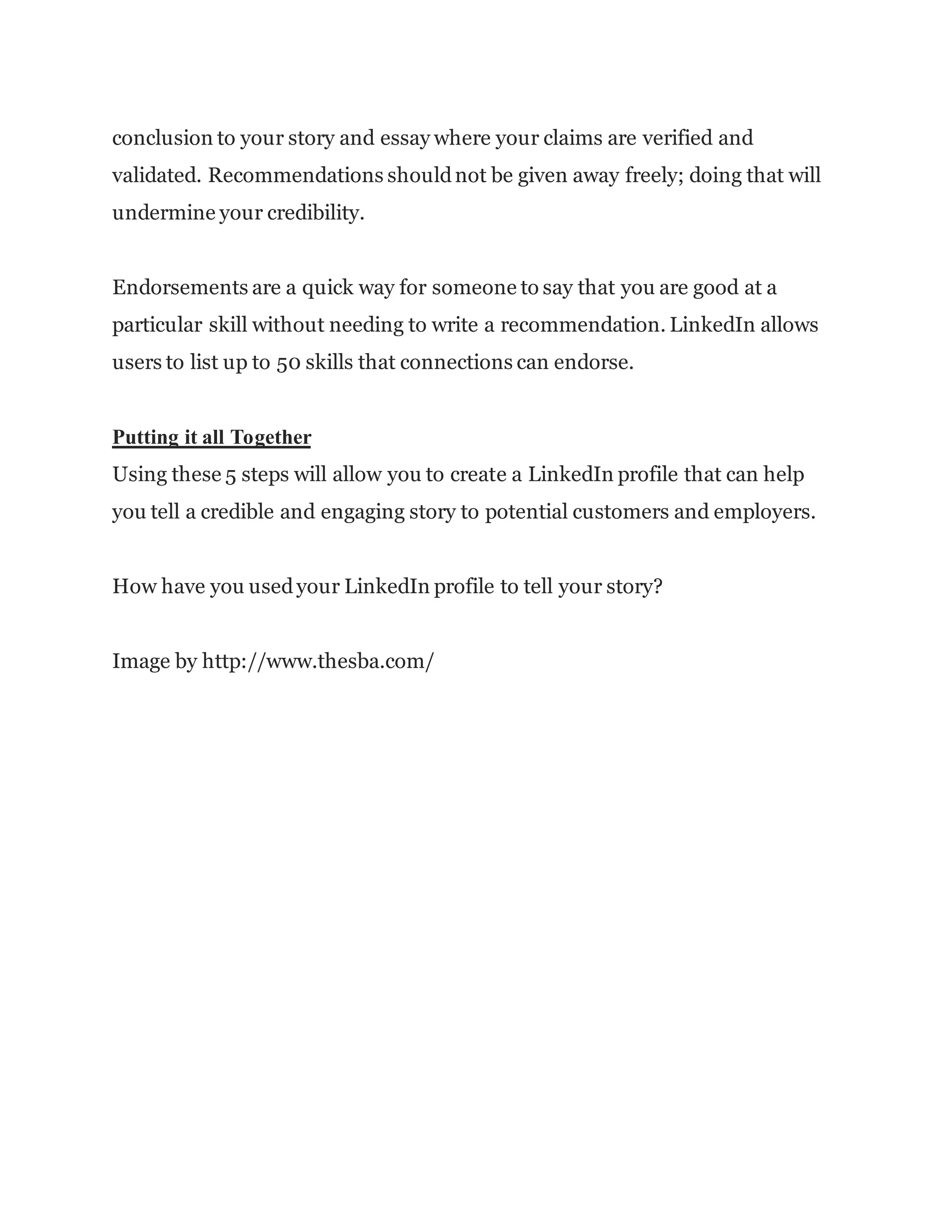 conclusion to your story and essay where your claims are verified and
validated. Recommendations shouldnot be given away freely; doing that will
undermine your credibility.
Endorsements are a quick way for someone to say that you are good at a
particular skill without needing to write a recommendation. LinkedIn allows
users to list up to 50 skills that connections can endorse.
Putting it all Together
Using these 5 steps will allow you to create a LinkedIn profile that can help
you tell a credible and engaging story to potential customers and employers.
How have you usedyour LinkedIn profile to tell your story?
Image by http://www.thesba.com/
 