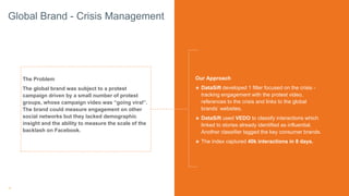16
The Problem
The global brand was subject to a protest
campaign driven by a small number of protest
groups, whose campaign video was “going viral”.
The brand could measure engagement on other
social networks but they lacked demographic
insight and the ability to measure the scale of the
backlash on Facebook.
Our Approach
๏ DataSift developed 1 filter focused on the crisis -
tracking engagement with the protest video,
references to the crisis and links to the global
brands’ websites.
๏ DataSift used VEDO to classify interactions which
linked to stories already identified as influential.
Another classifier tagged the key consumer brands.
๏ The index captured 40k interactions in 8 days.
Global Brand - Crisis Management
 