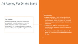 Ad Agency For Drinks Brand
The Problem
Ad agency wanted to understand how women
engaged with their client’s brand and with hot
drinks. They also wanted to get a deeper
understand of the media consumption / magazine
stories which most engaged their target consumers
Our Approach
๏ DataSift developed 2 filters focused around the
campaign. The first filter focused on the brand, its
key competitors and on hot drinks. The 2nd index
focused on engagement with links to 10 top female
magazines
๏ DataSift used VEDO to categorize hot drinks
(across multiple languages) and to tag magazines
based on URLs
๏ The 1st index captured 2.5m interactions in 12
days. The 2nd index captured 950k interactions in
16 days
 