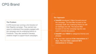 CPG Brand
The Problem
A CPG brand was running a 2nd iteration of
their flagship campaign. They wanted new
ways to understand how people engaged with
the campaign and its underlying theme on
Facebook. They also wanted to develop
creative insight to support future campaigns.
Our Approach
๏ DataSift developed 2 filters focused around
the campaign. The first filter focused on the
campaign itself: the underlying theme as well
as hashtags and urls. The second filter
focused on how the campaign tag line was
used in normal discussions
๏ DataSift used VEDO to categorize themes and
phrases
๏ The 1st index captured 6.9m interactions in 7
days. The 2nd index captured 461k
interactions in 14 days.
 