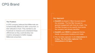 CPG Brand
The Problem
A CPG company believed that Millennials are
fundamentally different to older consumers in
their attitudes to food. They wanted to use
Facebook to measure and understand these
differences so they could develop new
creative campaigns to better engage
Millennial consumers.
Our Approach
๏ DataSift developed 2 filters focused around
the campaign. The first filter focused on
general engagement with food as a topic. The
2nd filter focused on the specific food trends
the company had already identified
๏ DataSift used VEDO to categorize themes,
trends, consumption locations and meals
๏ The 1st index captured 13.2m interactions in
6 days. The 2nd index captured 11m
interactions in 32 days.
 