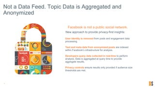 Not a Data Feed. Topic Data is Aggregated and
Anonymized
9
New approach to provide privacy-first insights:
Facebook is not a public social network.
User identity is removed from posts and engagement data
processing.
Text and meta data from anonymized posts are indexed
within Facebook’s infrastructure for analysis.
Developers query data collected in real-time to perform
analysis. Data is aggregated at query time to provide
aggregate results.
Privacy controls ensure results only provided if audience size
thresholds are met.
 